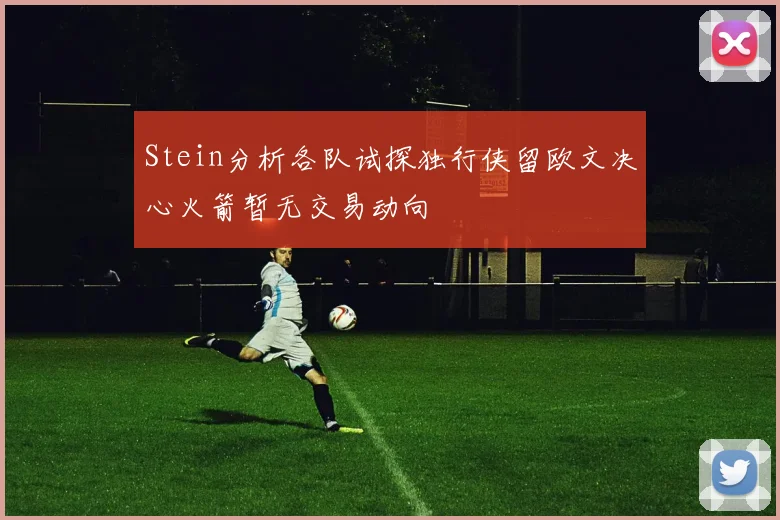 Stein分析各队试探独行侠留欧文决心火箭暂无交易动向