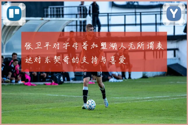 张卫平对字母哥加盟湖人无所谓表达对东契奇的支持与喜爱