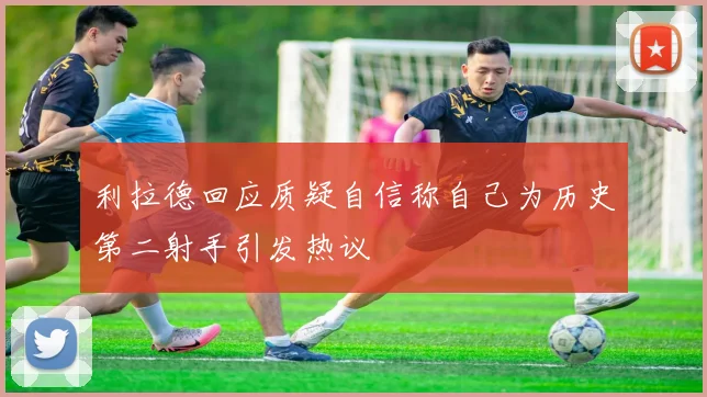 利拉德回应质疑自信称自己为历史第二射手引发热议