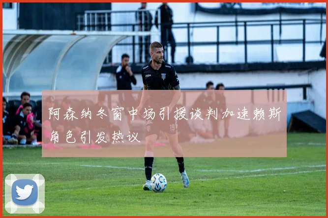 阿森纳冬窗中场引援谈判加速赖斯角色引发热议