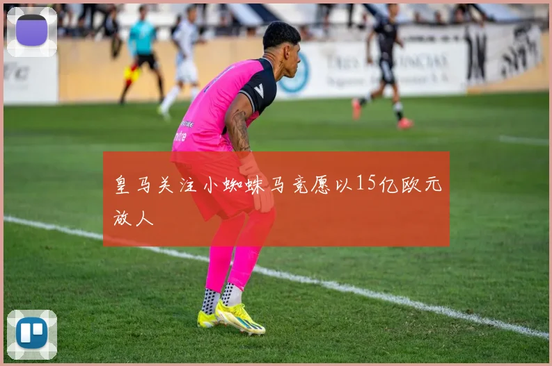 皇马关注小蜘蛛马竞愿以15亿欧元放人