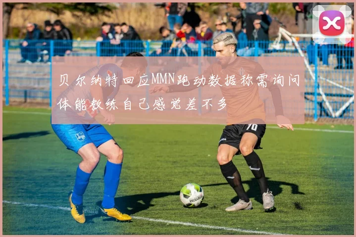 贝尔纳特回应MMN跑动数据称需询问体能教练自己感觉差不多