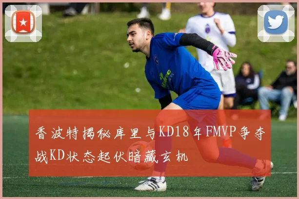 香波特揭秘库里与KD18年FMVP争夺战KD状态起伏暗藏玄机