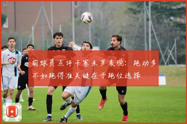 前球员点评卡塞米罗表现：跑动多不如跑得准关键在于跑位选择