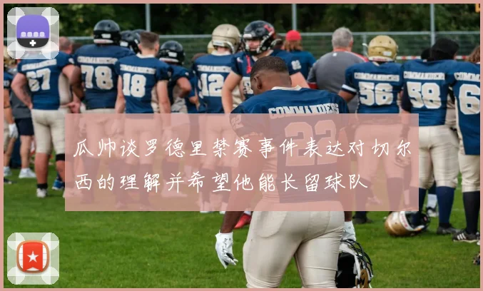 瓜帅谈罗德里禁赛事件表达对切尔西的理解并希望他能长留球队