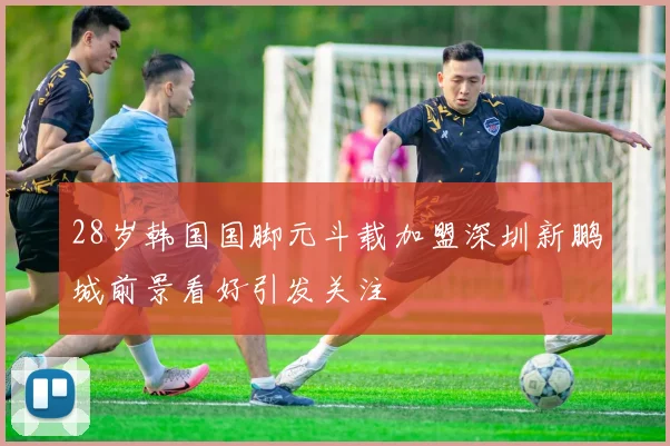 28岁韩国国脚元斗载加盟深圳新鹏城前景看好引发关注