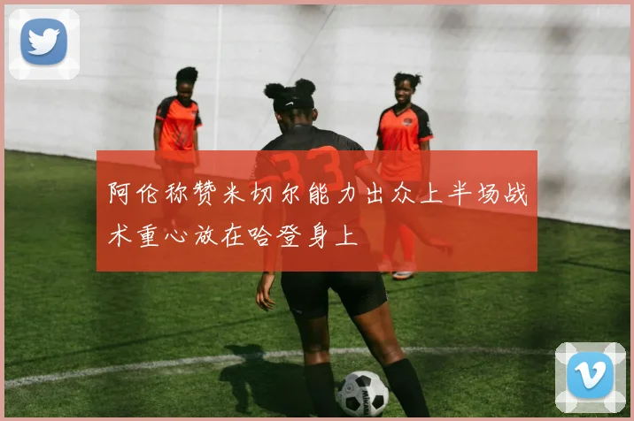 阿伦称赞米切尔能力出众上半场战术重心放在哈登身上