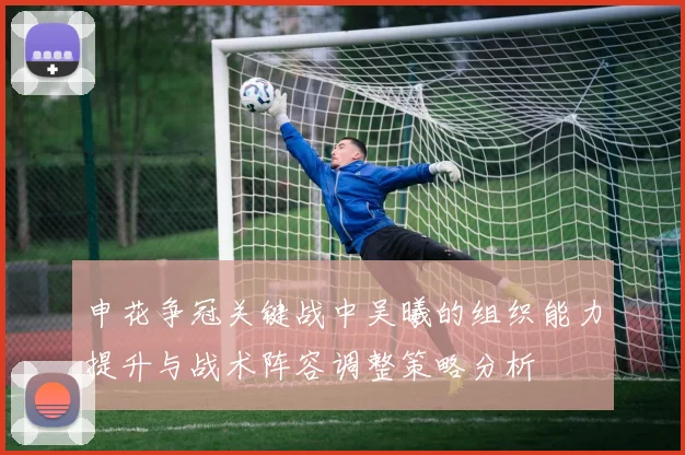 申花争冠关键战中吴曦的组织能力提升与战术阵容调整策略分析