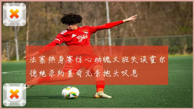 法塞热身赛惊心动魄文班失误霍尔德绝杀约基奇无奈抱头叹息