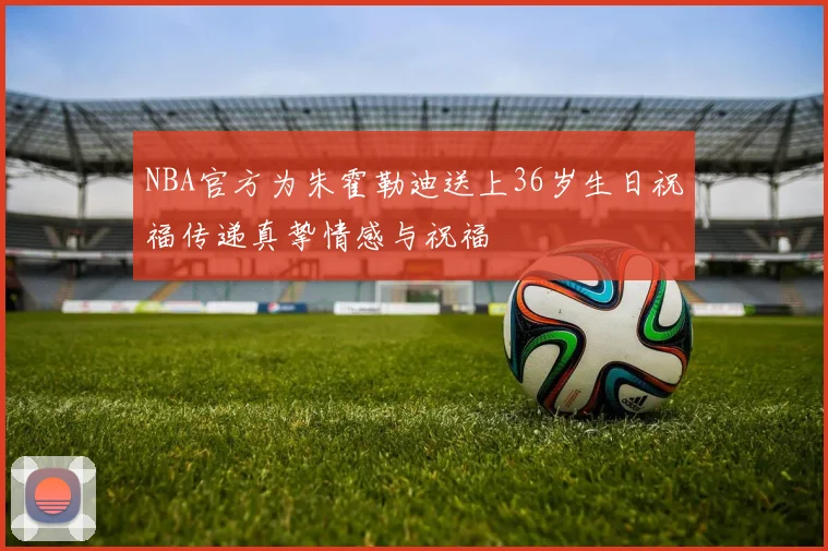NBA官方为朱霍勒迪送上36岁生日祝福传递真挚情感与祝福