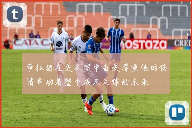 萨拉赫在更衣室中备受尊重他的伤情牵动着整个埃及足球的未来