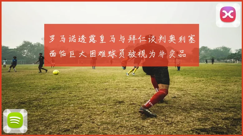 罗马诺透露皇马与拜仁谈判奥利塞面临巨大困难球员被视为非卖品