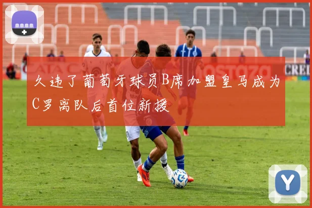 久违了葡萄牙球员B席加盟皇马成为C罗离队后首位新援