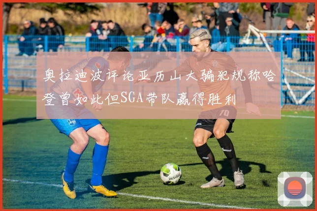 奥拉迪波评论亚历山大骗犯规称哈登曾如此但SGA带队赢得胜利