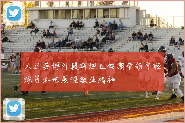 大连英博外援斯坦丘假期带领年轻球员加练展现敬业精神