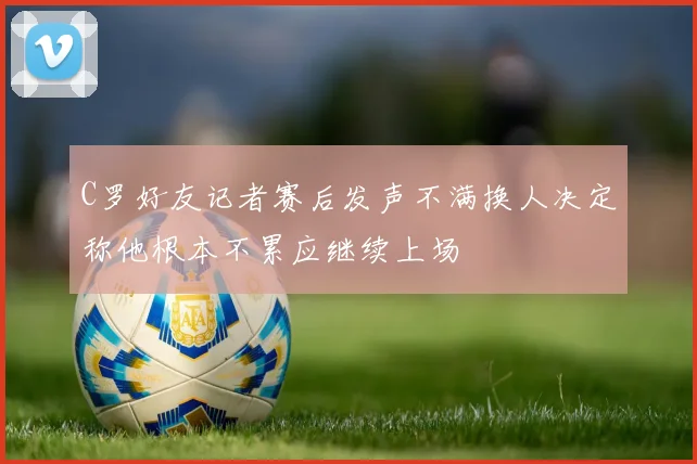 C罗好友记者赛后发声不满换人决定称他根本不累应继续上场