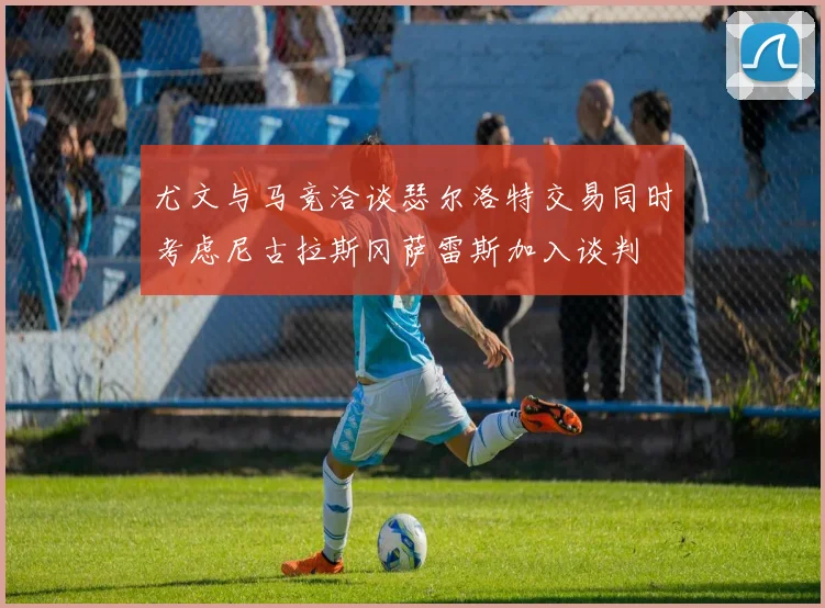 尤文与马竞洽谈瑟尔洛特交易同时考虑尼古拉斯冈萨雷斯加入谈判