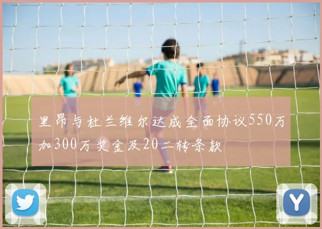 里昂与杜兰维尔达成全面协议550万加300万奖金及20二转条款