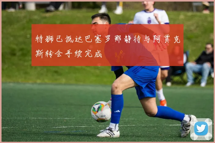 特狮已抵达巴塞罗那静待与阿贾克斯转会手续完成