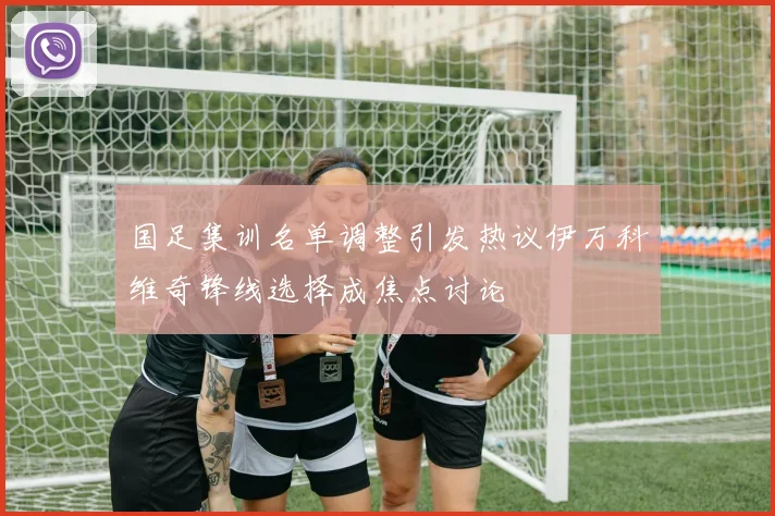 国足集训名单调整引发热议伊万科维奇锋线选择成焦点讨论