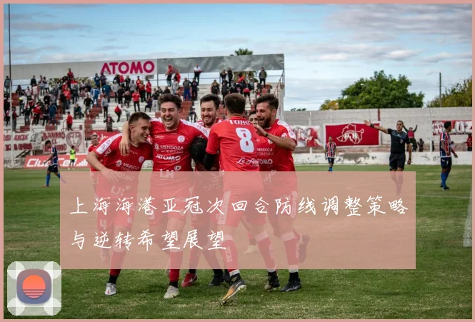 上海海港亚冠次回合防线调整策略与逆转希望展望