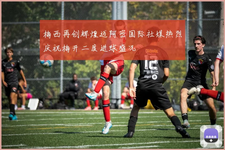 梅西再创辉煌迈阿密国际社媒热烈庆祝梅开二度进球盛况