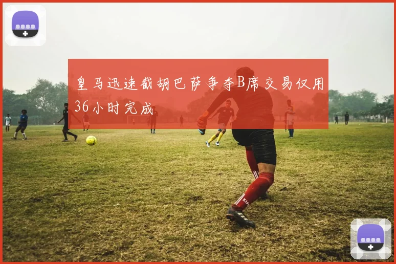皇马迅速截胡巴萨争夺B席交易仅用36小时完成